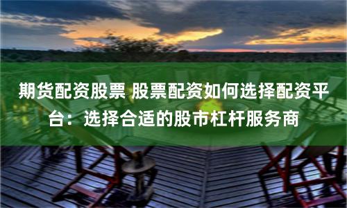 期货配资股票 股票配资如何选择配资平台：选择合适的股市杠杆服务商