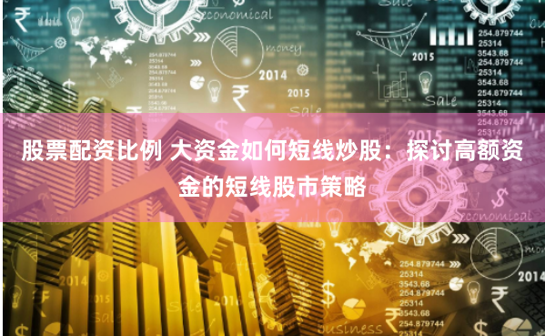 股票配资比例 大资金如何短线炒股：探讨高额资金的短线股市策略