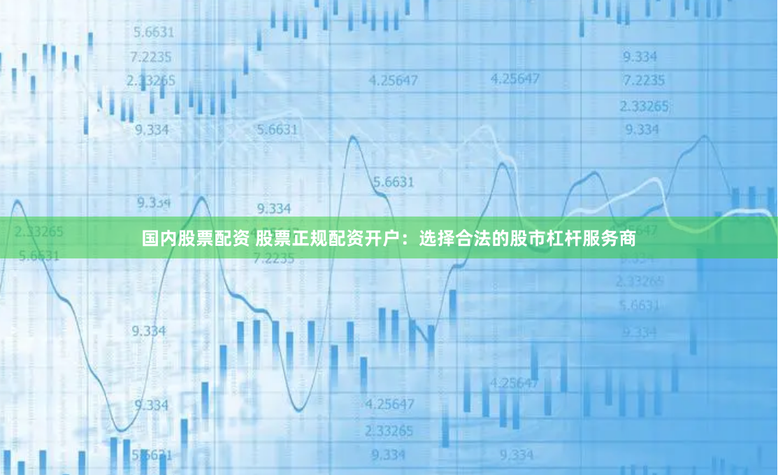 国内股票配资 股票正规配资开户：选择合法的股市杠杆服务商