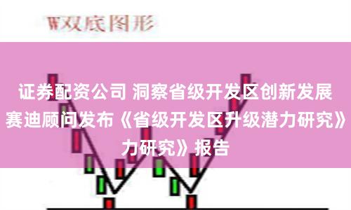 证券配资公司 洞察省级开发区创新发展之道 赛迪顾问发布《省级开发区升级潜力研究》报告