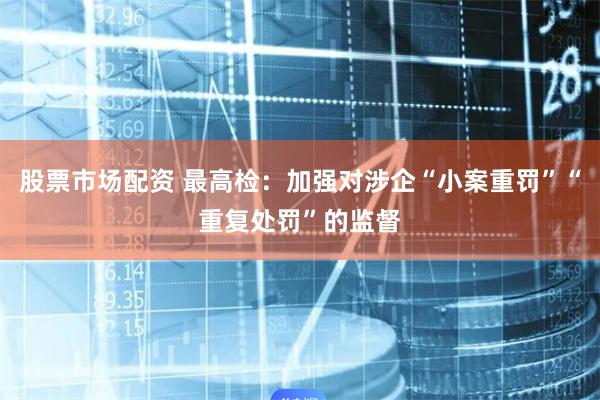 股票市场配资 最高检：加强对涉企“小案重罚”“重复处罚”的监督