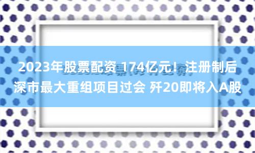 2023年股票配资 174亿元！注册制后深市最大重组项目过会 歼20即将入A股