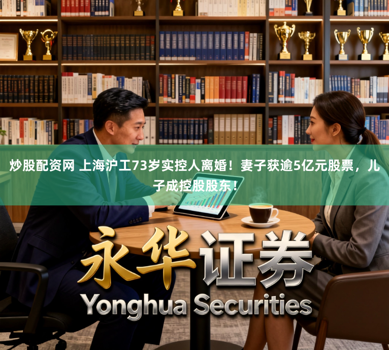 炒股配资网 上海沪工73岁实控人离婚！妻子获逾5亿元股票，儿子成控股股东！