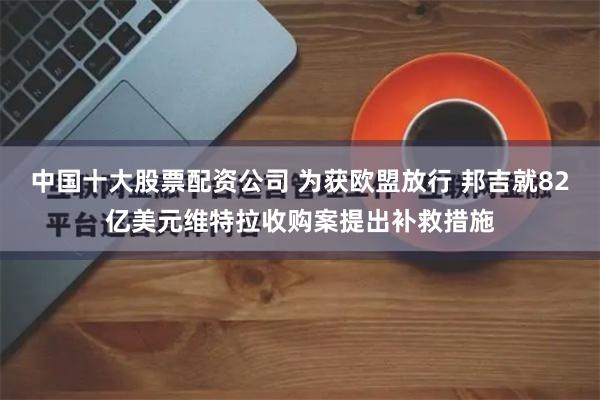 中国十大股票配资公司 为获欧盟放行 邦吉就82亿美元维特拉收购案提出补救措施